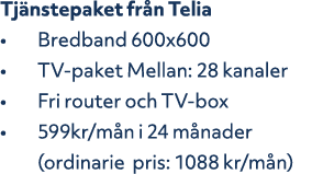 Tj nstepaket fr n Telia • Bredband 600x600 • TV paket Mellan: 28 kanaler • Fri router och TV box • 599kr/m n i 24 m n...
